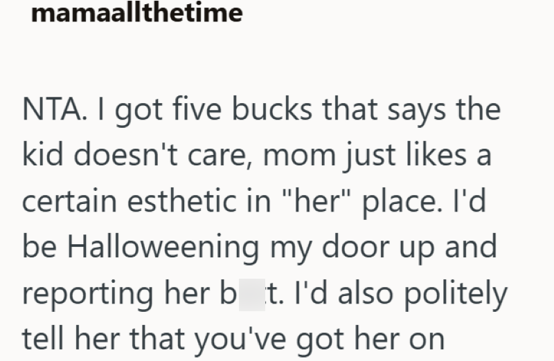 mamaallthetime NTA. I got five bucks that says the kid doesn't care, mom just likes a certain esthetic in "her" place. I'd be Halloweening my door up and reporting her bt. I'd also politely tell her that you've got her on