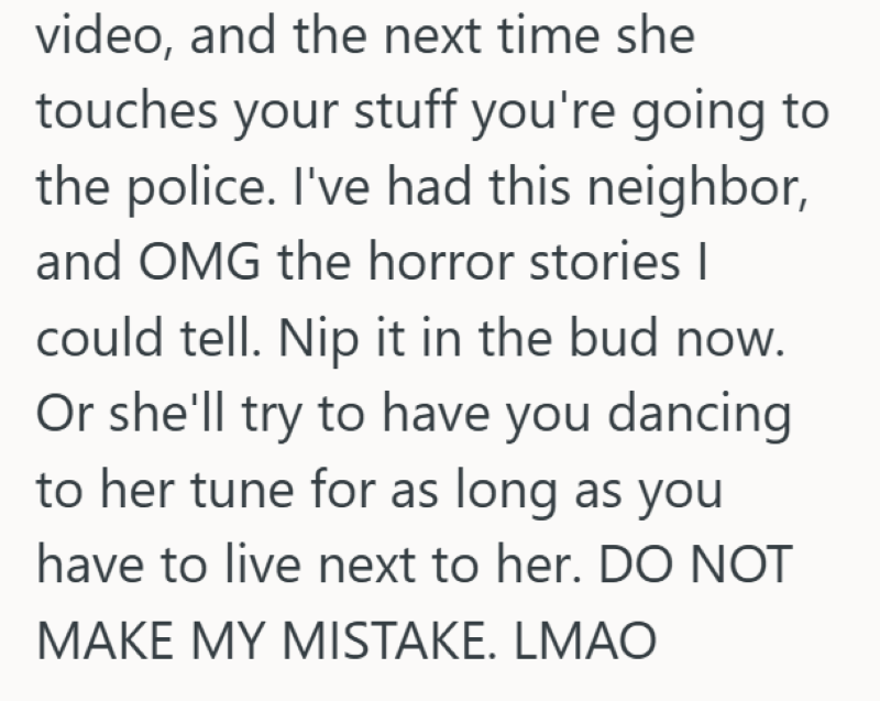 video, and the next time she touches your stuff you're going to the police. I've had this neighbor, and OMG the horror stories I could tell. Nip it in the bud now. Or she'll try to have you dancing to her tune for as long as you have to live next to her. DO NOT MAKE MY MISTAKE. LMAO