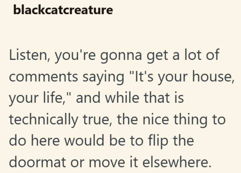 blackcatcreature Listen, you're gonna get a lot of comments saying "It's your house, your life," and while that is technically true, the nice thing to do here would be to flip the doormat or move it elsewhere.
