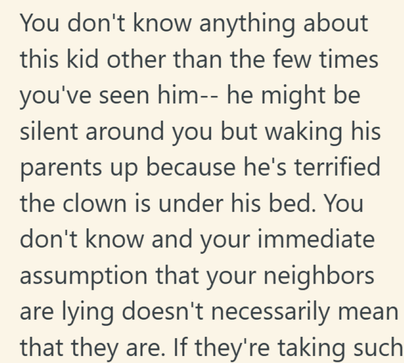 You don't know anything about this kid other than the few times you've seen him-- he might be silent around you but waking his parents up because he's terrified the clown is under his bed. You don't know and your immediate assumption that your neighbors are lying doesn't necessarily mean that they are. If they're taking such