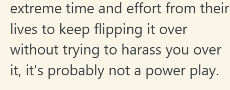 extreme time and effort from their lives to keep flipping it over without trying to harass you over it, it's probably not a power play.