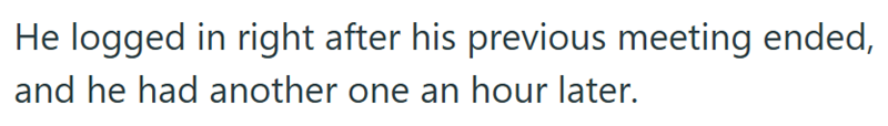 He logged in right after his previous meeting ended, and he had another one an hour later.