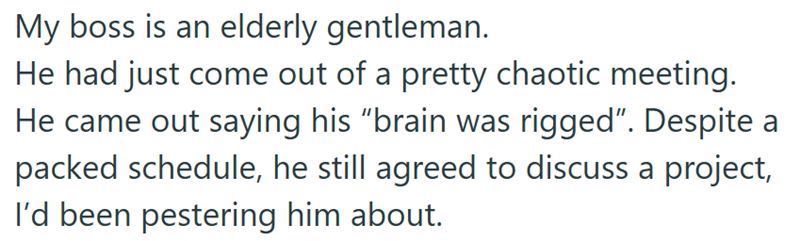 My boss is an elderly gentleman. He had just come out of a pretty chaotic meeting. He came out saying his "brain was rigged". Despite a packed schedule, he still agreed to discuss a project, I'd been pestering him about.