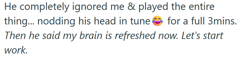 He completely ignored me & played the entire thing... nodding his head in tune for a full 3mins. Then he said my brain is refreshed now. Let's start work.