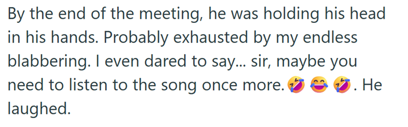 By the end of the meeting, he was holding his head in his hands. Probably exhausted by my endless blabbering. I even dared to say... sir, maybe you need to listen to the song once more. laughed. . He