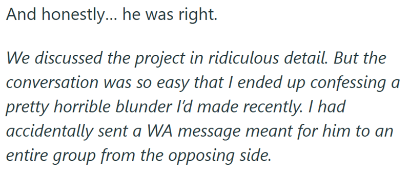 And honestly... he was right. We discussed the project in ridiculous detail. But the conversation was so easy that I ended up confessing a pretty horrible blunder I'd made recently. I had accidentally sent a WA message meant for him to an entire group from the opposing side.