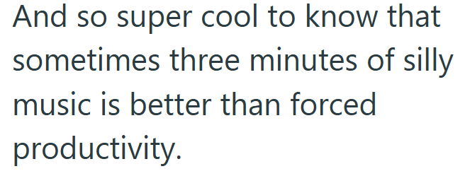 And so super cool to know that sometimes three minutes of silly music is better than forced productivity.