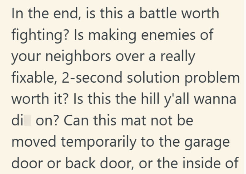 In the end, is this a battle worth fighting? Is making enemies of your neighbors over a really fixable, 2-second solution problem worth it? Is this the hill y'all wanna di on? Can this mat not be moved temporarily to the garage door or back door, or the inside of