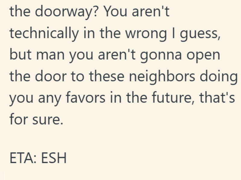 the doorway? You aren't technically in the wrong I guess, but man you aren't gonna open the door to these neighbors doing you any favors in the future, that's for sure. ETA: ESH