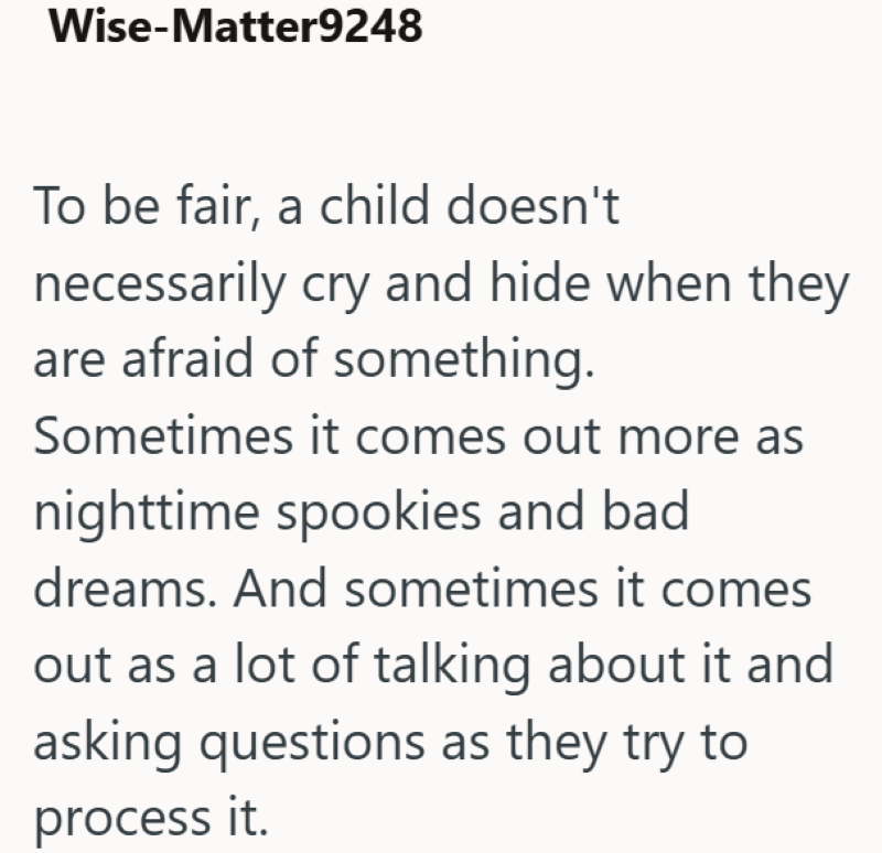 Wise-Matter9248 To be fair, a child doesn't necessarily cry and hide when they are afraid of something. Sometimes it comes out more as nighttime spookies and bad dreams. And sometimes it comes out as a lot of talking about it and asking questions as they try to process it.