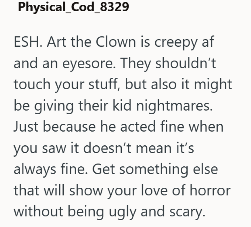 Physical_Cod_8329 ESH. Art the Clown is creepy af and an eyesore. They shouldn't touch your stuff, but also it might be giving their kid nightmares. Just because he acted fine when you saw it doesn't mean it's always fine. Get something else that will show your love of horror without being ugly and scary.