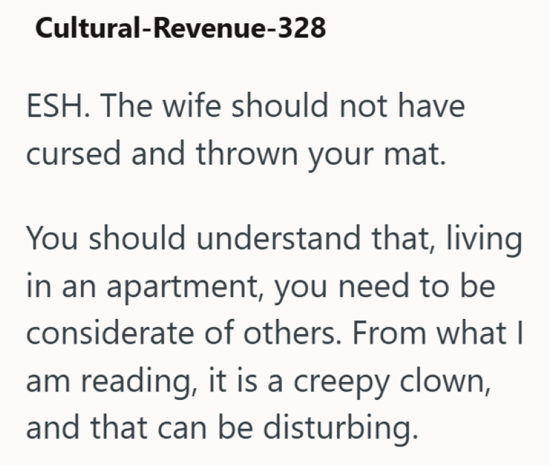 Cultural-Revenue-328 ESH. The wife should not have cursed and thrown your mat. You should understand that, living in an apartment, you need to be considerate of others. From what I am reading, it is a creepy clown, and that can be disturbing.