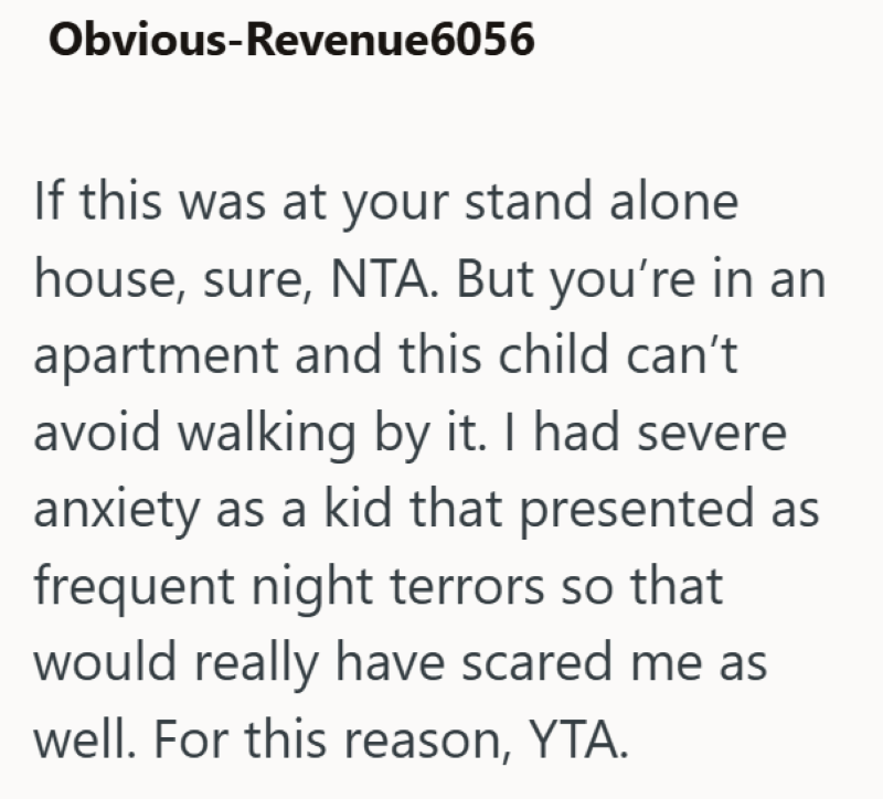 Obvious-Revenue6056 If this was at your stand alone house, sure, NTA. But you're in an apartment and this child can't avoid walking by it. I had severe anxiety as a kid that presented as frequent night terrors so that would really have scared me as well. For this reason, YTA.