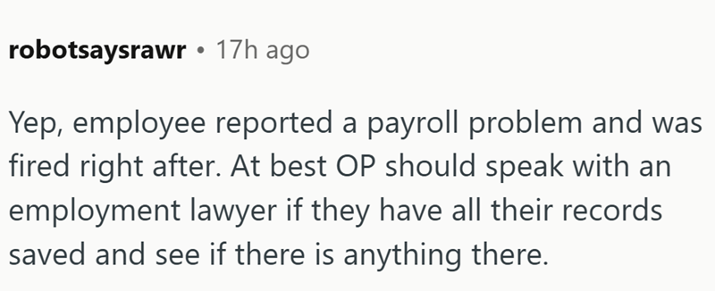 robotsaysrawr • 17h ago Yep, employee reported a payroll problem and was fired right after. At best OP should speak with an employment lawyer if they have all their records saved and see if there is anything there.