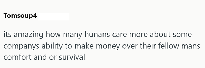Tomsoup4 its amazing how many hunans care more about some companys ability to make money over their fellow mans comfort and or survival