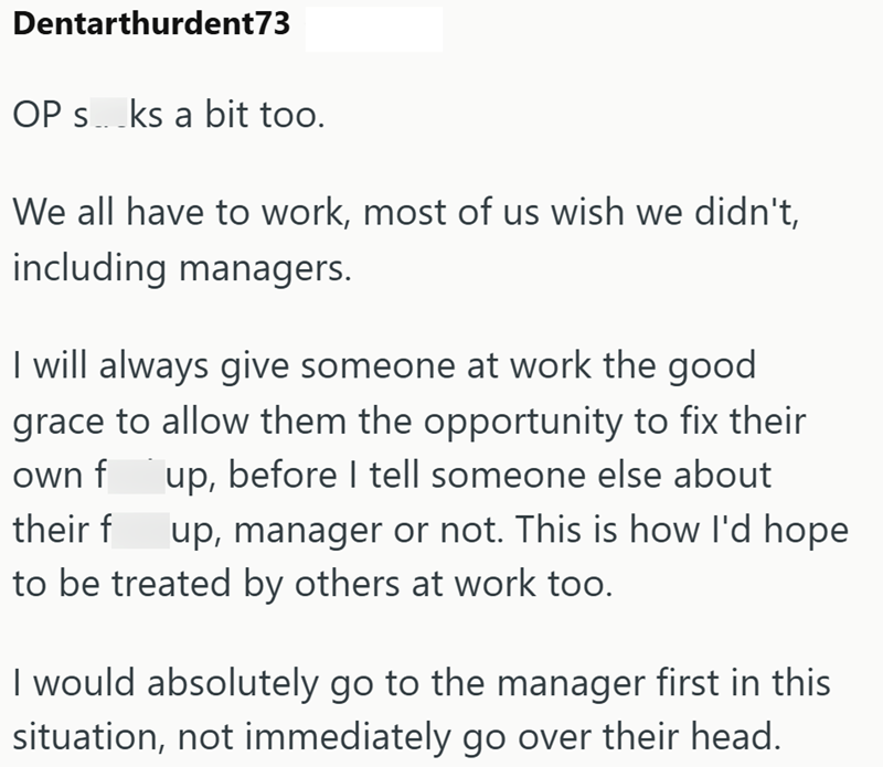 Dentarthurdent73 OP sks a bit too. We all have to work, most of us wish we didn't, including managers. I will always give someone at work the good grace to allow them the opportunity to fix their own f up, before I tell someone else about their f up, manager or not. This is how I'd hope to be treated by others at work too. I would absolutely go to the manager first in this situation, not immediately go over their head.