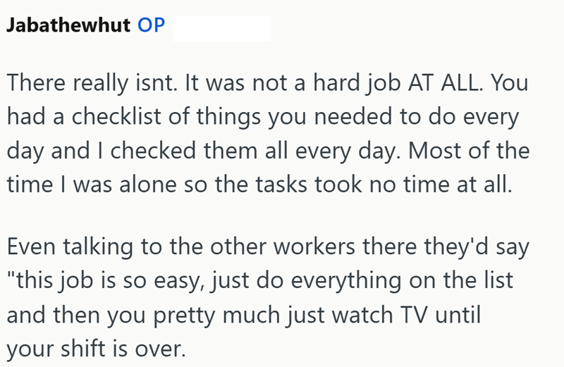 Jabathewhut OP There really isnt. It was not a hard job AT ALL. You had a checklist of things you needed to do every day and I checked them all every day. Most of the time I was alone so the tasks took no time at all. Even talking to the other workers there they'd say "this job is so easy, just do everything on the list and then you pretty much just watch TV until your shift is over.