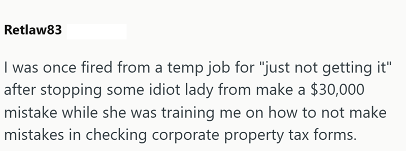 Retlaw83 I was once fired from a temp job for "just not getting it" after stopping some idiot lady from make a $30,000 mistake while she was training me on how to not make mistakes in checking corporate property tax forms.