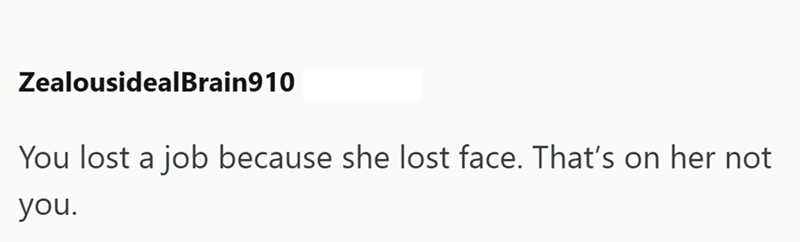 ZealousidealBrain910 You lost a job because she lost face. That's on her not you.