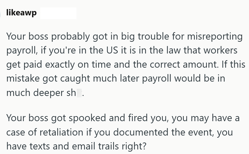 likeawp Your boss probably got in big trouble for misreporting payroll, if you're in the US it is in the law that workers get paid exactly on time and the correct amount. If this mistake got caught much later payroll would be in much deeper sh. Your boss got spooked and fired you, you may have a case of retaliation if you documented the event, you have texts and email trails right?