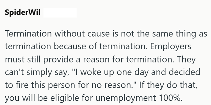 SpiderWil Termination without cause is not the same thing as termination because of termination. Employers must still provide a reason for termination. They can't simply say, "I woke up one day and decided to fire this person for no reason." If they do that, you will be eligible for unemployment 100%.