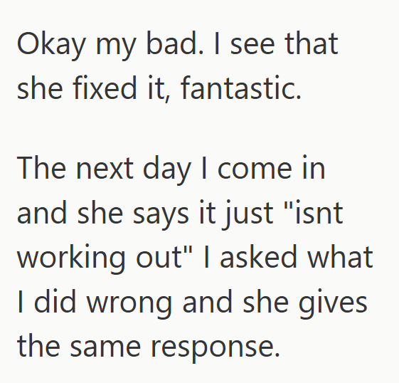 Okay my bad. I see that she fixed it, fantastic. The next day I come in and she says it just "isnt working out" I asked what I did wrong and she gives the same response.