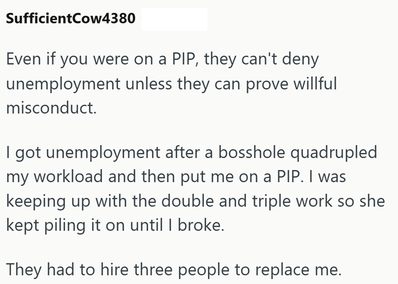 SufficientCow4380 Even if you were on a PIP, they can't deny unemployment unless they can prove willful misconduct. I got unemployment after a bosshole quadrupled my workload and then put me on a PIP. I was keeping up with the double and triple work so she kept piling it on until I broke. They had to hire three people to replace me.