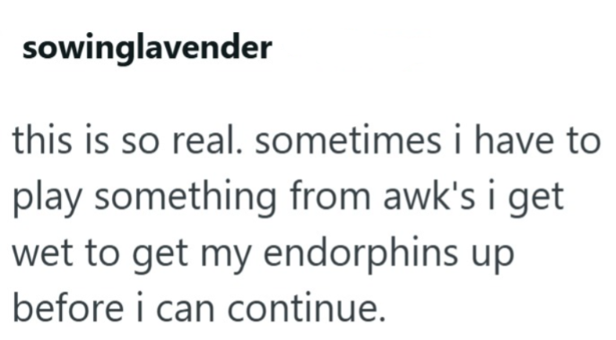 sowinglavender this is so real. sometimes i have to play something from awk's i get wet to get my endorphins up before i can continue.