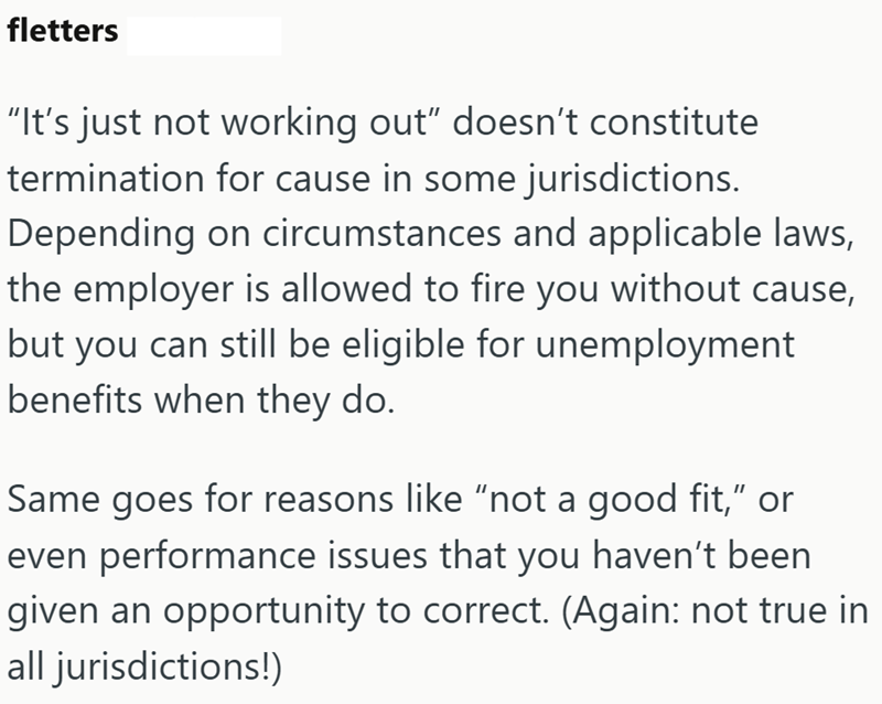 fletters "It's just not working out" doesn't constitute termination for cause in some jurisdictions. Depending on circumstances and applicable laws, the employer is allowed to fire you without cause, but you can still be eligible for unemployment benefits when they do. Same goes for reasons like "not a good fit," or even performance issues that you haven't been given an opportunity to correct. (Again: not true in all jurisdictions!)
