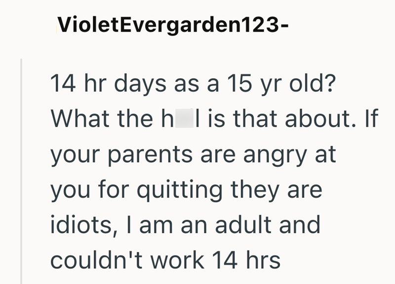 Violet Evergarden123- 14 hr days as a 15 yr old? What the h l is that about. If your parents are angry at you for quitting they are idiots, I am an adult and couldn't work 14 hrs