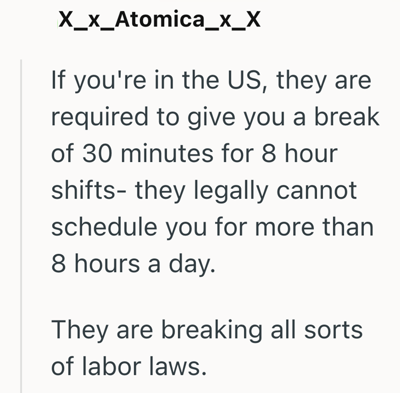 ✗_X_Atomica_X_X If you're in the US, they are required to give you a break of 30 minutes for 8 hour shifts- they legally cannot schedule you for more than 8 hours a day. They are breaking all sorts. of labor laws.