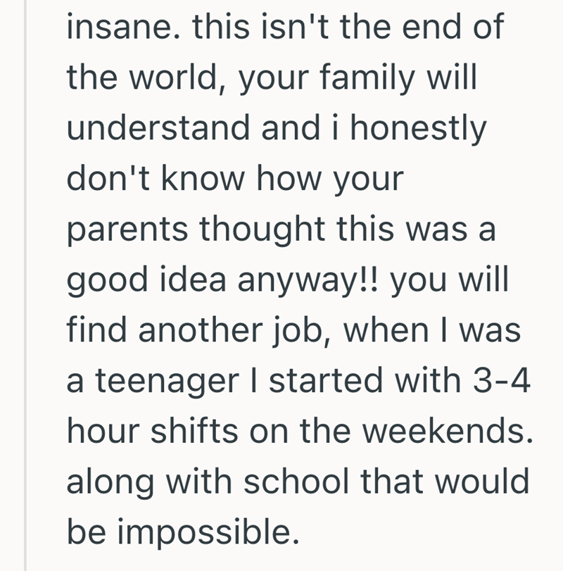 insane. this isn't the end of the world, your family will understand and i honestly don't know how your parents thought this was a good idea anyway!! you will find another job, when I was a teenager I started with 3-4 hour shifts on the weekends. along with school that would be impossible.