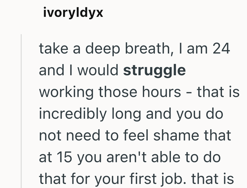 ivoryldyx take a deep breath, I am 24 and I would struggle working those hours - that is incredibly long and you do not need to feel shame that at 15 you aren't able to do that for your first job. that is