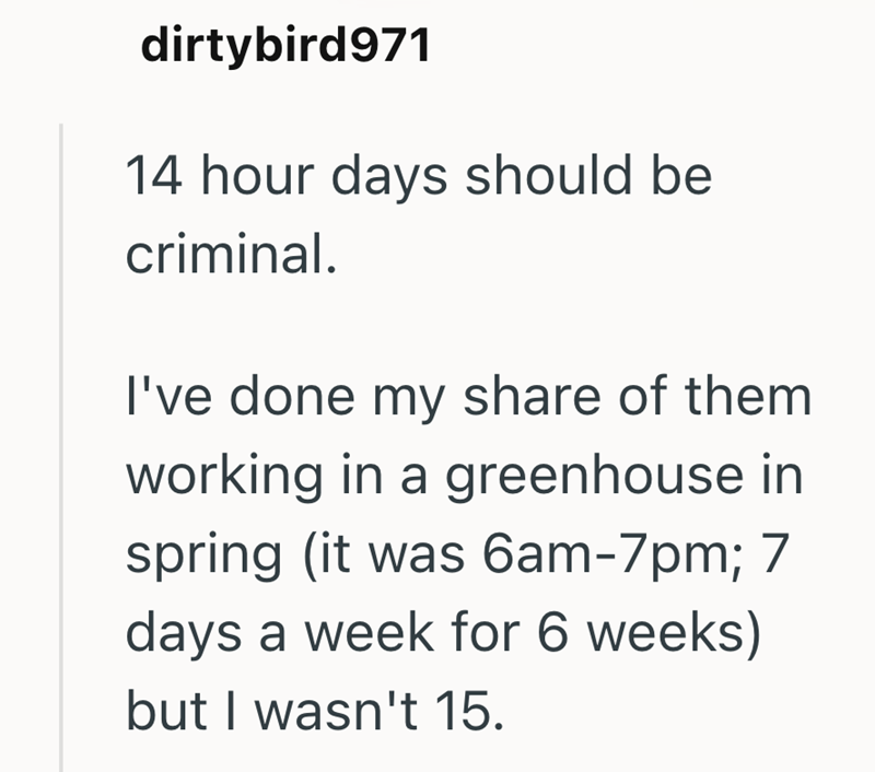 dirtybird971 14 hour days should be criminal. I've done my share of them working in a greenhouse in spring (it was 6am-7pm; 7 days a week for 6 weeks) but I wasn't 15.
