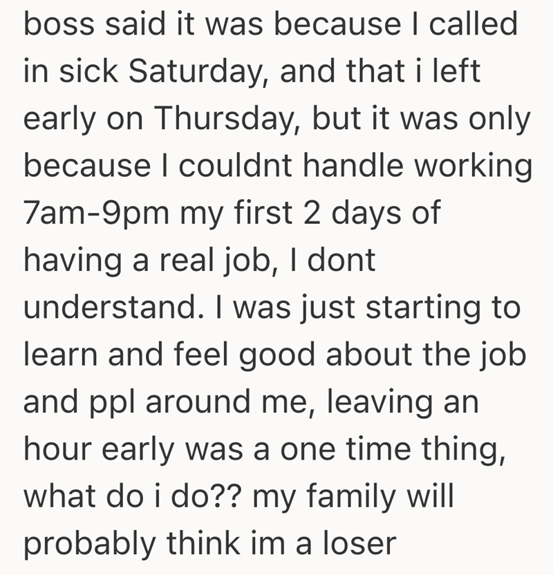 boss said it was because I called in sick Saturday, and that i left early on Thursday, but it was only because I couldnt handle working 7am-9pm my first 2 days of having a real job, I dont understand. I was just starting to learn and feel good about the job and ppl around me, leaving an hour early was a one time thing, what do i do?? my family will probably think im a loser