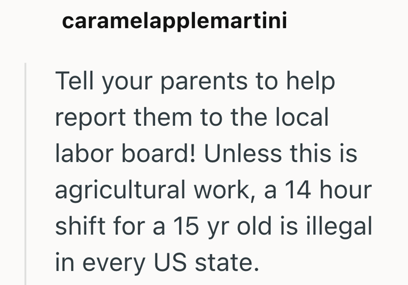 caramelapplemartini Tell your parents to help report them to the local labor board! Unless this is agricultural work, a 14 hour shift for a 15 yr old is illegal in every US state.