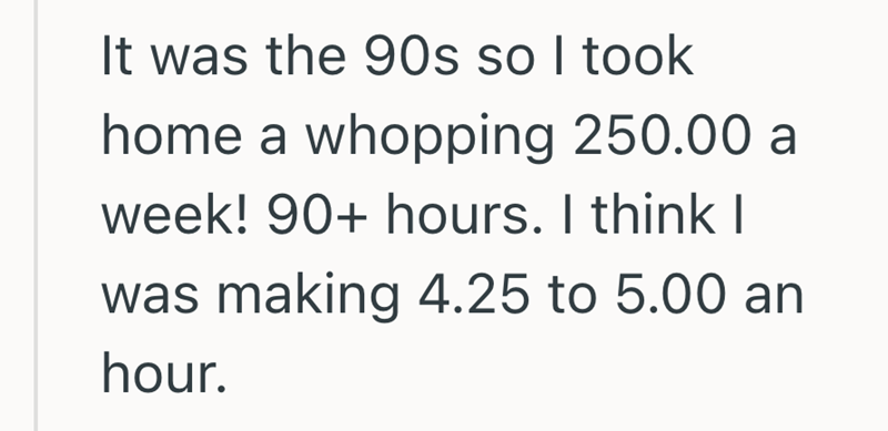 It was the 90s so I took home a whopping 250.00 a week! 90+ hours. I think I was making 4.25 to 5.00 an hour.