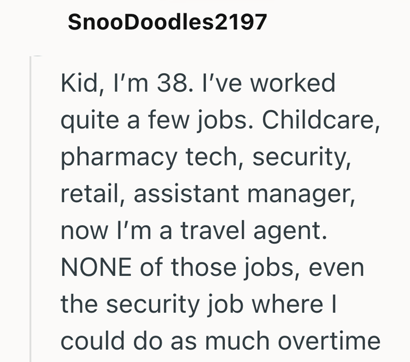 SnooDoodles2197 Kid, I'm 38. I've worked quite a few jobs. Childcare, pharmacy tech, security, retail, assistant manager, now I'm a travel agent. NONE of those jobs, even the security job where I could do as much overtime