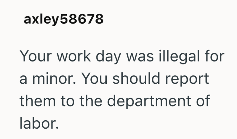 axley 58678 Your work day was illegal for a minor. You should report them to the department of labor.