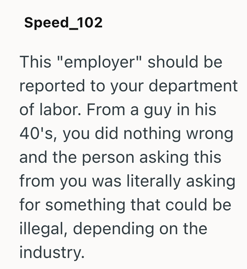 Speed_102 This "employer" should be reported to your department of labor. From a guy in his 40's, you did nothing wrong and the person asking this from you was literally asking for something that could be illegal, depending on the industry.