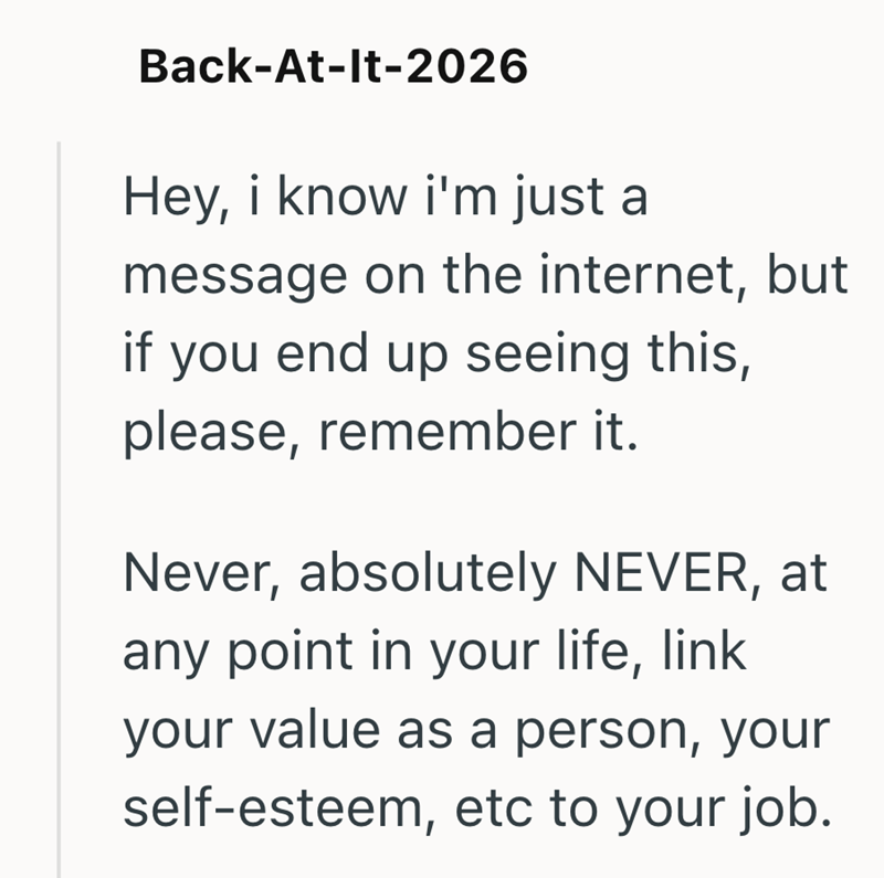 Back-At-It-2026 Hey, i know i'm just a message on the internet, but if you end up seeing this, please, remember it. Never, absolutely NEVER, at any point in your life, link your value as a person, your self-esteem, etc to your job.