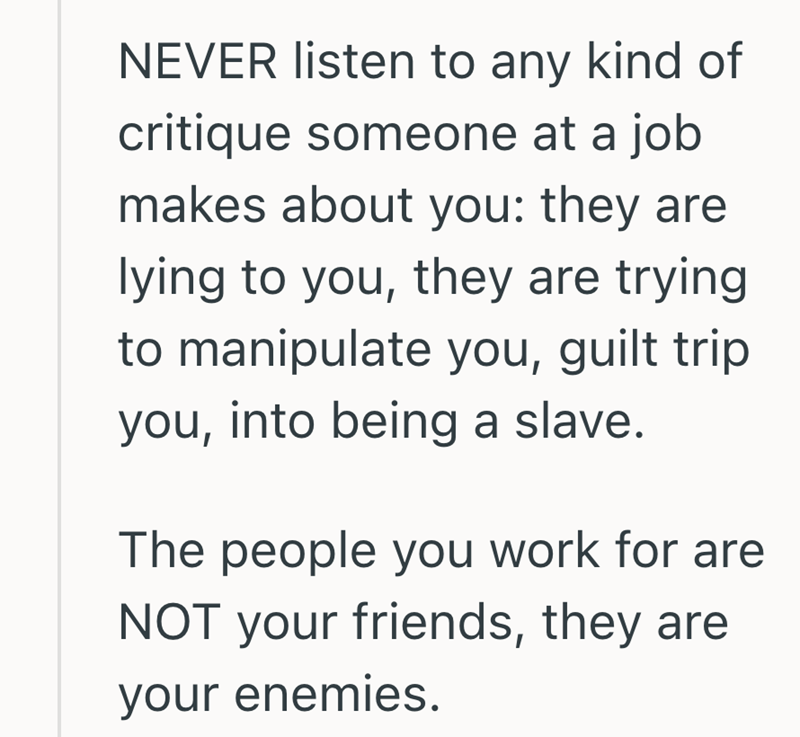 NEVER listen to any kind of critique someone at a job makes about you: they are lying to you, they are trying to manipulate you, guilt trip you, into being a slave. The people you work for are NOT your friends, they are your enemies.