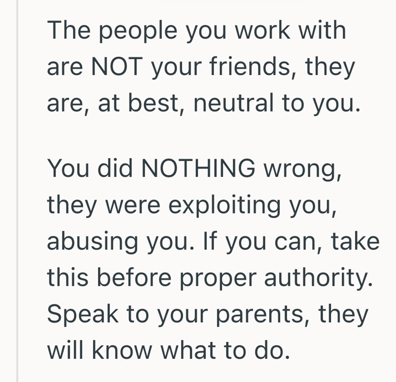 The people you work with are NOT your friends, they are, at best, neutral to you. You did NOTHING wrong, they were exploiting you, abusing you. If you can, take this before proper authority. Speak to your parents, they will know what to do.