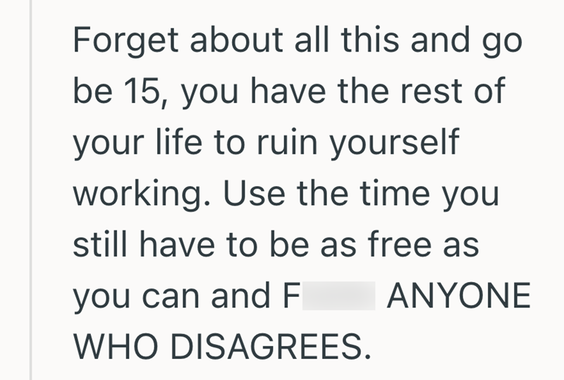 Forget about all this and go be 15, you have the rest of your life to ruin yourself working. Use the time you still have to be as free as you can and F ANYONE WHO DISAGREES.