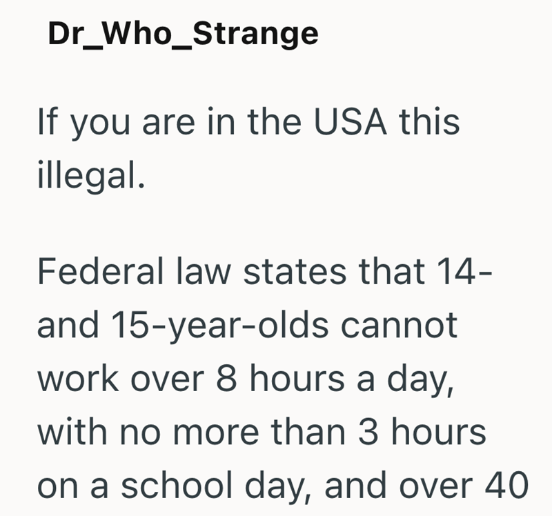 Dr_Who_Strange If you are in the USA this illegal. Federal law states that 14- and 15-year-olds cannot work over 8 hours a day, with no more than 3 hours on a school day, and over 40