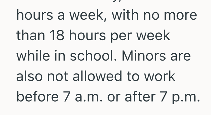 hours a week, with no more than 18 hours per week while in school. Minors are also not allowed to work before 7 a.m. or after 7 p.m.