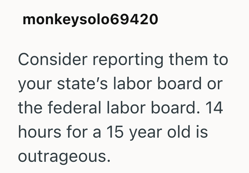 monkeysolo69420 Consider reporting them to your state's labor board or the federal labor board. 14 hours for a 15 year old is outrageous.