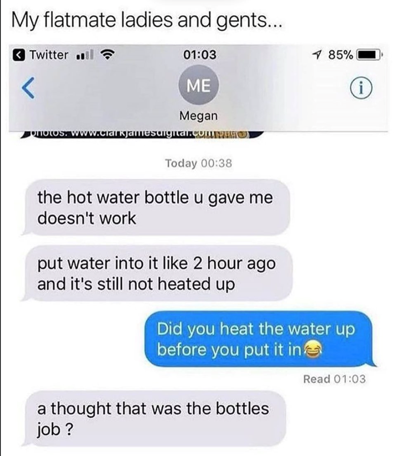 My flatmate ladies and gents... Twitter .l 01:03 ME Megan 85% i PHOTOS. www.clarkjamesdigital.comT Today 00:38 the hot water bottle u gave me doesn't work put water into it like 2 hour ago and it's still not heated up Did you heat the water up before you put it in a thought that was the bottles job? Read 01:03