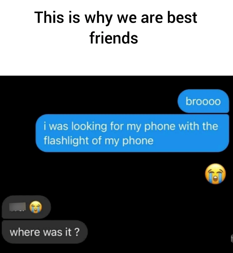 This is why we are best friends broooo i was looking for my phone with the flashlight of my phone where was it?
