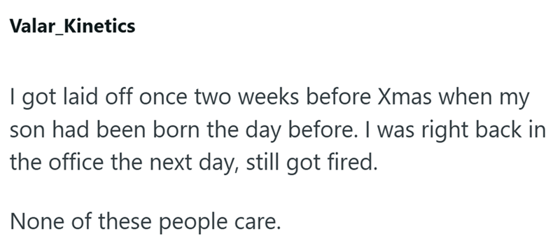 Valar_Kinetics I got laid off once two weeks before Xmas when my son had been born the day before. I was right back in the office the next day, still got fired. None of these people care.